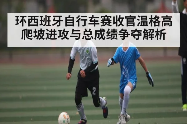 环西班牙自行车赛收官温格高爬坡进攻与总成绩争夺解析