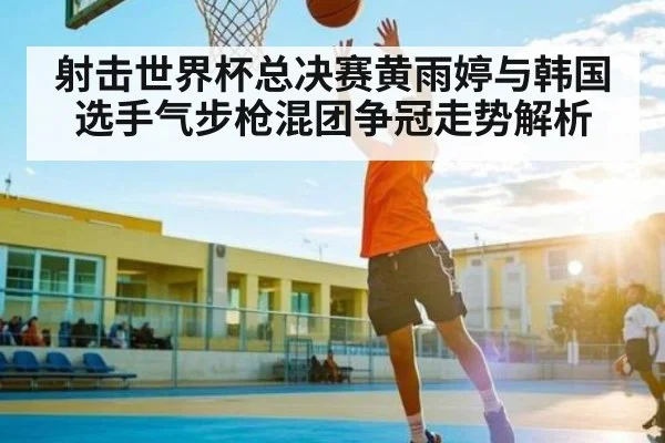 射击世界杯总决赛黄雨婷与韩国选手气步枪混团争冠走势解析