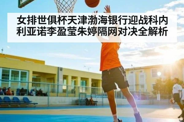 女排世俱杯天津渤海银行迎战科内利亚诺李盈莹朱婷隔网对决全解析