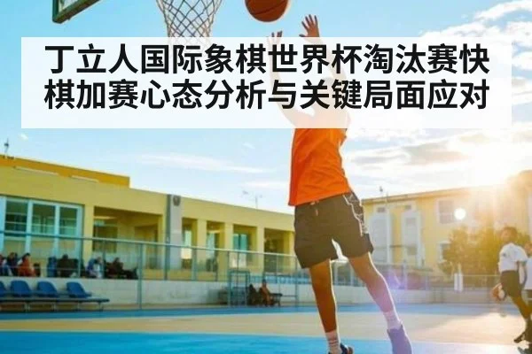 丁立人国际象棋世界杯淘汰赛快棋加赛心态分析与关键局面应对