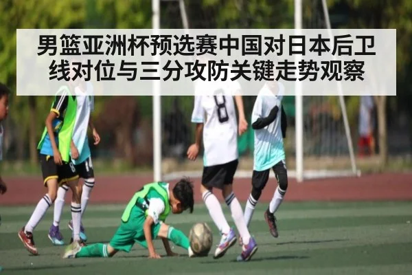 男篮亚洲杯预选赛中国对日本后卫线对位与三分攻防关键走势观察